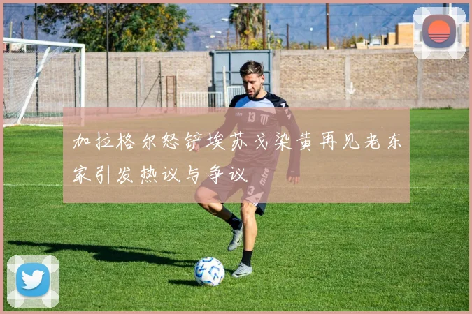 加拉格尔怒铲埃苏戈染黄再见老东家引发热议与争议